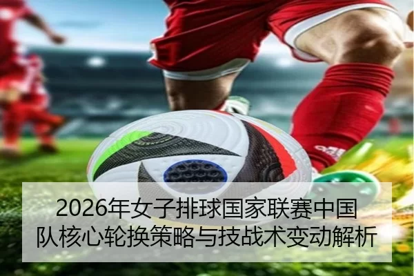 2026年女子排球国家联赛中国队核心轮换策略与技战术变动解析